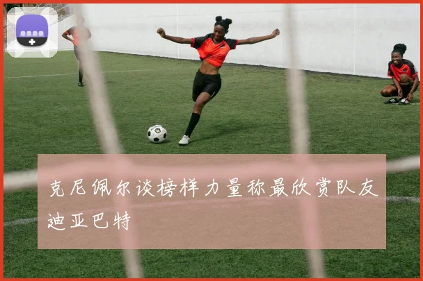 克尼佩尔谈榜样力量称最欣赏队友迪亚巴特